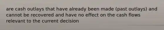 are cash outlays that have already been made (past outlays) and cannot be recovered and have no effect on the cash flows relevant to the current decision