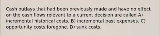 Cash outlays that had been previously made and have no effect on the cash flows relevant to a current decision are called A) incremental historical costs. B) incremental past expenses. C) opportunity costs foregone. D) sunk costs.