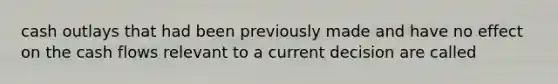 cash outlays that had been previously made and have no effect on the cash flows relevant to a current decision are called