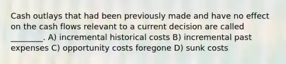 Cash outlays that had been previously made and have no effect on the cash flows relevant to a current decision are called ________. A) incremental historical costs B) incremental past expenses C) opportunity costs foregone D) sunk costs