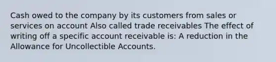 Cash owed to the company by its customers from sales or services on account Also called trade receivables The effect of writing off a specific account receivable is: A reduction in the Allowance for Uncollectible Accounts.