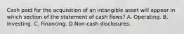 Cash paid for the acquisition of an intangible asset will appear in which section of the statement of cash flows? A. Operating. B. Investing. C. Financing. D.Non-cash disclosures.