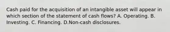 Cash paid for the acquisition of an intangible asset will appear in which section of the statement of cash flows? A. Operating. B. Investing. C. Financing. D.Non-cash disclosures.