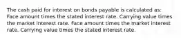 The cash paid for interest on bonds payable is calculated as: Face amount times the stated interest rate. Carrying value times the market interest rate. Face amount times the market interest rate. Carrying value times the stated interest rate.