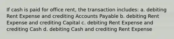 If cash is paid for office rent, the transaction includes: a. debiting Rent Expense and crediting Accounts Payable b. debiting Rent Expense and crediting Capital c. debiting Rent Expense and crediting Cash d. debiting Cash and crediting Rent Expense