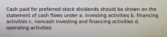 Cash paid for preferred stock dividends should be shown on the statement of cash flows under a. investing activities b. financing activities c. noncash investing and financing activities d. operating activities