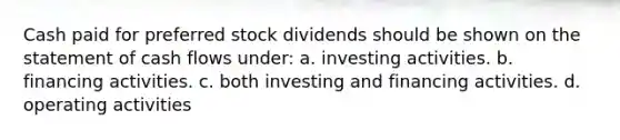 Cash paid for preferred stock dividends should be shown on the statement of cash flows under: a. investing activities. b. financing activities. c. both investing and financing activities. d. operating activities