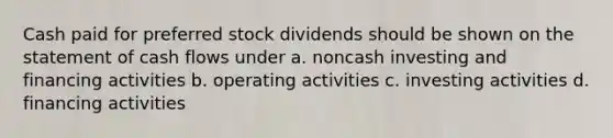 Cash paid for preferred stock dividends should be shown on the statement of cash flows under a. noncash investing and financing activities b. operating activities c. investing activities d. financing activities