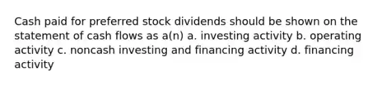 Cash paid for preferred stock dividends should be shown on the statement of cash flows as a(n) a. investing activity b. operating activity c. noncash investing and financing activity d. financing activity