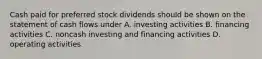 Cash paid for preferred stock dividends should be shown on the statement of cash flows under A. investing activities B. financing activities C. noncash investing and financing activities D. operating activities