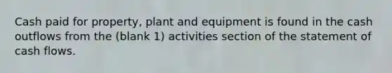 Cash paid for property, plant and equipment is found in the cash outflows from the (blank 1) activities section of the statement of cash flows.