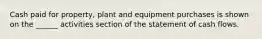 Cash paid for property, plant and equipment purchases is shown on the ______ activities section of the statement of cash flows.