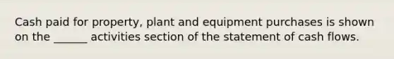 Cash paid for property, plant and equipment purchases is shown on the ______ activities section of the statement of cash flows.