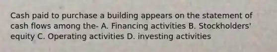 Cash paid to purchase a building appears on the statement of cash flows among the- A. Financing activities B. Stockholders' equity C. Operating activities D. investing activities