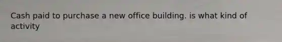 Cash paid to purchase a new office building. is what kind of activity