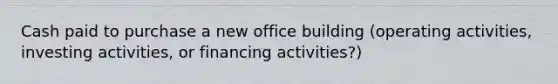 Cash paid to purchase a new office building (operating activities, investing activities, or financing activities?)