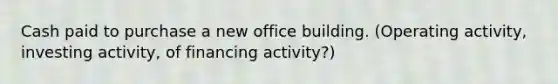 Cash paid to purchase a new office building. (Operating activity, investing activity, of financing activity?)