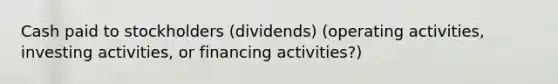 Cash paid to stockholders (dividends) (operating activities, investing activities, or financing activities?)