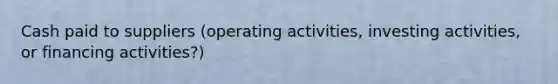 Cash paid to suppliers (operating activities, investing activities, or financing activities?)