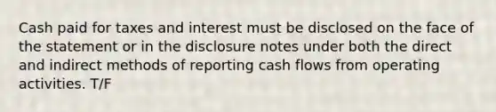 Cash paid for taxes and interest must be disclosed on the face of the statement or in the disclosure notes under both the direct and indirect methods of reporting cash flows from operating activities. T/F