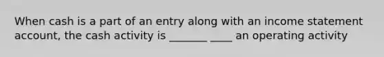When cash is a part of an entry along with an income statement account, the cash activity is _______ ____ an operating activity