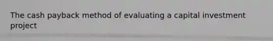 The cash payback method of evaluating a capital investment project