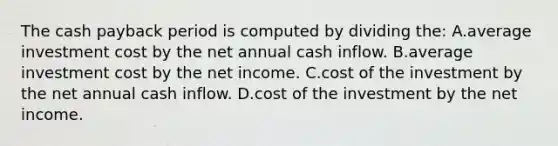 The cash payback period is computed by dividing the: A.average investment cost by the net annual cash inflow. B.average investment cost by the net income. C.cost of the investment by the net annual cash inflow. D.cost of the investment by the net income.