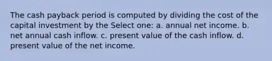 The cash payback period is computed by dividing the cost of the capital investment by the Select one: a. annual net income. b. net annual cash inflow. c. present value of the cash inflow. d. present value of the net income.