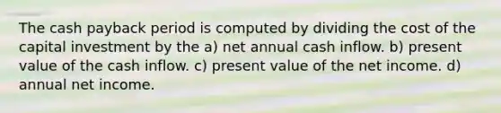 The cash payback period is computed by dividing the cost of the capital investment by the a) net annual cash inflow. b) present value of the cash inflow. c) present value of the net income. d) annual net income.