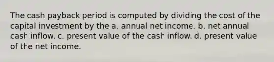 The cash payback period is computed by dividing the cost of the capital investment by the a. annual net income. b. net annual cash inflow. c. present value of the cash inflow. d. present value of the net income.