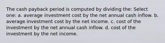 The cash payback period is computed by dividing the: Select one: a. average investment cost by the net annual cash inflow. b. average investment cost by the net income. c. cost of the investment by the net annual cash inflow. d. cost of the investment by the net income.