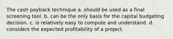 The cash payback technique a. should be used as a final screening tool. b. can be the only basis for the capital budgeting decision. c. is relatively easy to compute and understand. d. considers the expected profitability of a project.