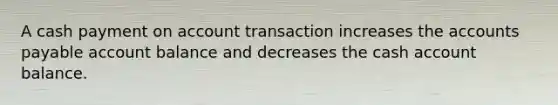 A cash payment on account transaction increases the accounts payable account balance and decreases the cash account balance.