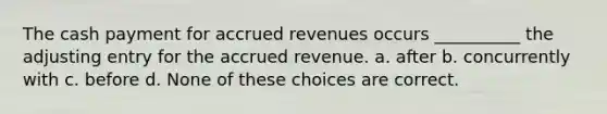 The cash payment for accrued revenues occurs __________ the adjusting entry for the accrued revenue. a. after b. concurrently with c. before d. None of these choices are correct.