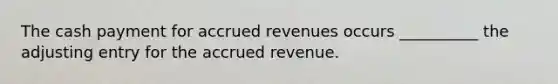 The cash payment for <a href='https://www.questionai.com/knowledge/kn2f44zqYV-accrued-revenues' class='anchor-knowledge'>accrued revenues</a> occurs __________ the adjusting entry for the accrued revenue.