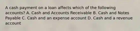 A cash payment on a loan affects which of the following accounts? A. Cash and Accounts Receivable B. Cash and Notes Payable C. Cash and an expense account D. Cash and a revenue account