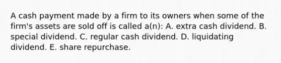 A cash payment made by a firm to its owners when some of the firm's assets are sold off is called a(n): A. extra cash dividend. B. special dividend. C. regular cash dividend. D. liquidating dividend. E. share repurchase.