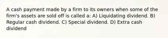 A cash payment made by a firm to its owners when some of the firm's assets are sold off is called a: A) Liquidating dividend. B) Regular cash dividend. C) Special dividend. D) Extra cash dividend