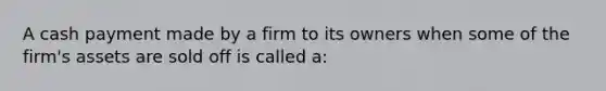 A cash payment made by a firm to its owners when some of the firm's assets are sold off is called a: