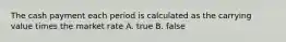 The cash payment each period is calculated as the carrying value times the market rate A. true B. false