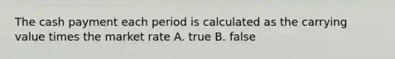 The cash payment each period is calculated as the carrying value times the market rate A. true B. false