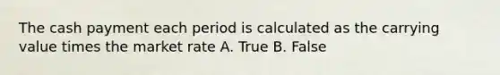 The cash payment each period is calculated as the carrying value times the market rate A. True B. False