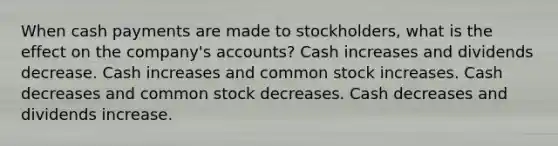 When cash payments are made to stockholders, what is the effect on the company's accounts? Cash increases and dividends decrease. Cash increases and common stock increases. Cash decreases and common stock decreases. Cash decreases and dividends increase.