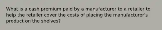 What is a cash premium paid by a manufacturer to a retailer to help the retailer cover the costs of placing the manufacturer's product on the shelves?