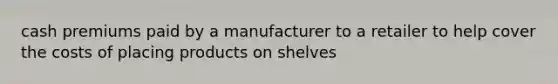 cash premiums paid by a manufacturer to a retailer to help cover the costs of placing products on shelves