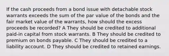 If the cash proceeds from a bond issue with detachable stock warrants exceeds the sum of the par value of the bonds and the fair market value of the warrants, how should the excess proceeds be recorded? A They should be credited to additional paid-in capital from stock warrants. B They should be credited to premium on bonds payable. C They should be credited to a liability account. D They should be credited to retained earnings.