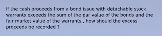 If the cash proceeds from a bond issue with detachable stock warrants exceeds the sum of the par value of the bonds and the fair market value of the warrants , how should the excess proceeds be recorded ?