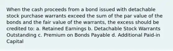 When the cash proceeds from a bond issued with detachable stock purchase warrants exceed the sum of the par value of the bonds and the fair value of the warrants, the excess should be credited to: a. Retained Earnings b. Detachable Stock Warrants Outstanding c. Premium on Bonds Payable d. Additional Paid-in Capital