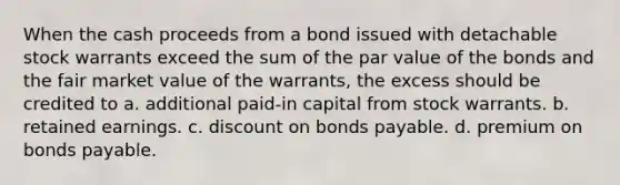 When the cash proceeds from a bond issued with detachable stock warrants exceed the sum of the par value of the bonds and the fair market value of the warrants, the excess should be credited to a. additional paid-in capital from stock warrants. b. retained earnings. c. discount on bonds payable. d. premium on bonds payable.