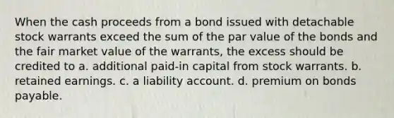 When the cash proceeds from a bond issued with detachable stock warrants exceed the sum of the par value of the bonds and the fair market value of the warrants, the excess should be credited to a. additional paid-in capital from stock warrants. b. retained earnings. c. a liability account. d. premium on bonds payable.